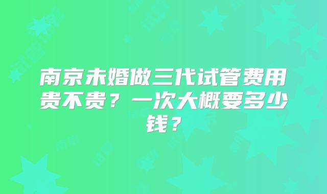 南京未婚做三代试管费用贵不贵？一次大概要多少钱？