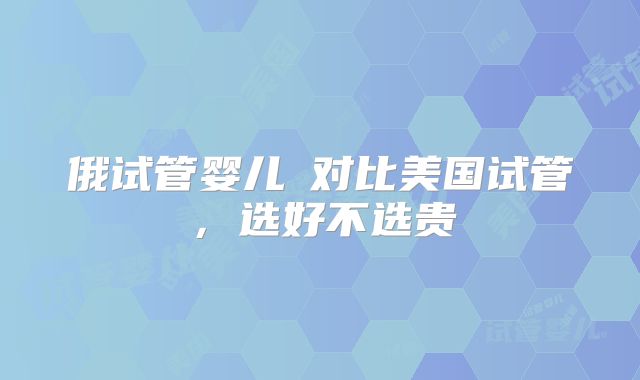 俄试管婴儿​对比美国试管，选好不选贵
