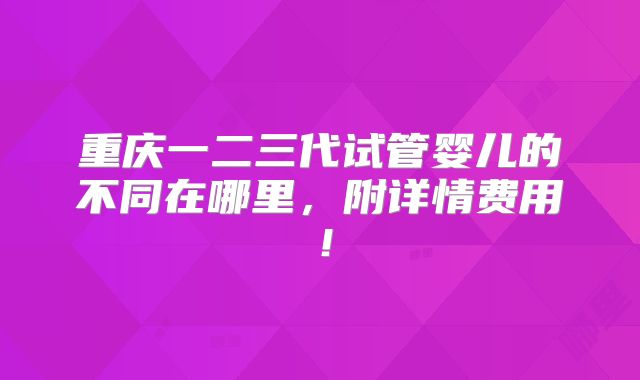 重庆一二三代试管婴儿的不同在哪里，附详情费用！