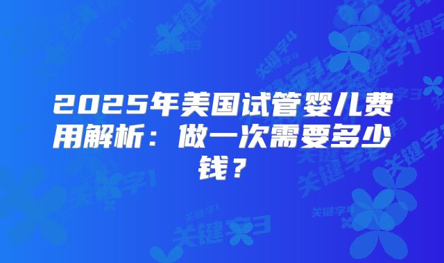 2025年美国试管婴儿费用解析：做一次需要多少钱？