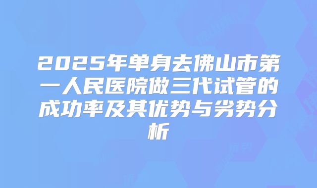 2025年单身去佛山市第一人民医院做三代试管的成功率及其优势与劣势分析