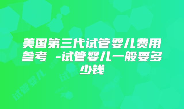 美国第三代试管婴儿费用参考 -试管婴儿一般要多少钱