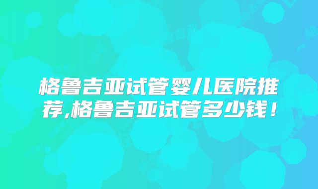格鲁吉亚试管婴儿医院推荐,格鲁吉亚试管多少钱！