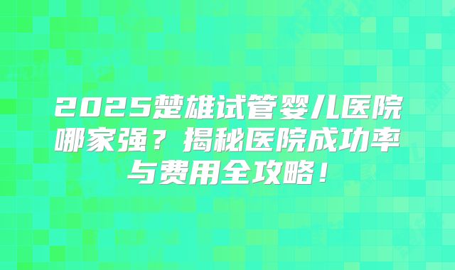 2025楚雄试管婴儿医院哪家强？揭秘医院成功率与费用全攻略！