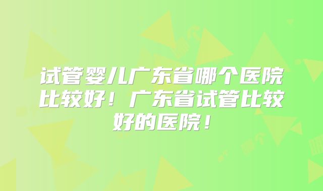 试管婴儿广东省哪个医院比较好!广东省试管比较好的医院!