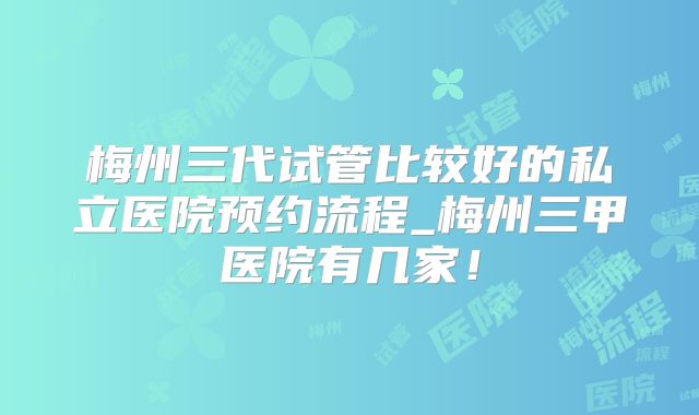 梅州三代试管比较好的私立医院预约流程_梅州三甲医院有几家！