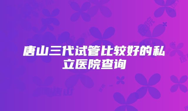 唐山三代试管比较好的私立医院查询