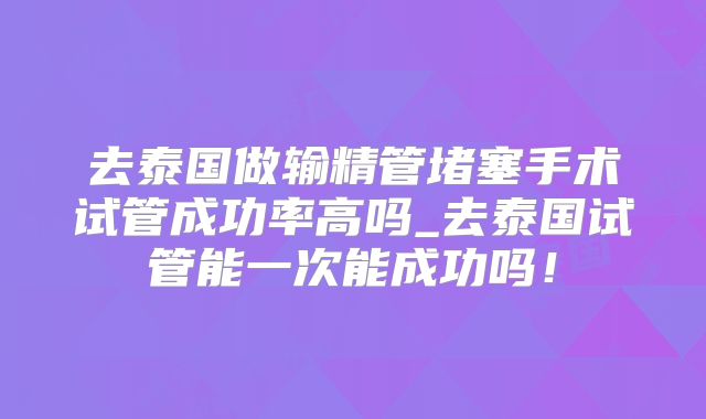 去泰国做输精管堵塞手术试管成功率高吗_去泰国试管能一次能成功吗!