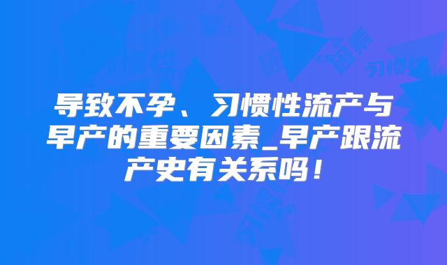 导致不孕、习惯性流产与早产的重要因素_早产跟流产史有关系吗！