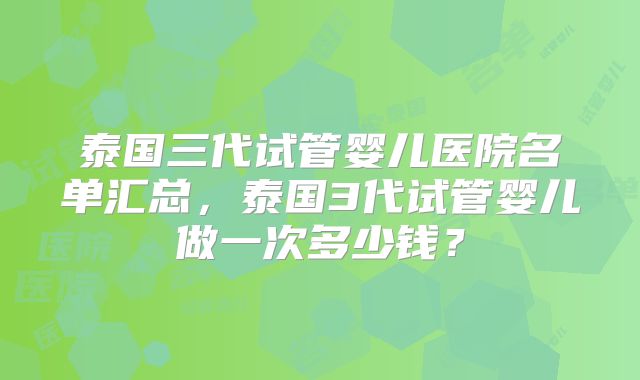 泰国三代试管婴儿医院名单汇总，泰国3代试管婴儿做一次多少钱？