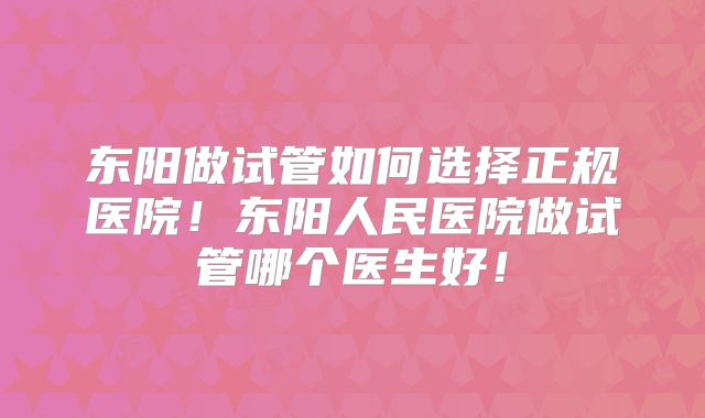东阳做试管如何选择正规医院!东阳人民医院做试管哪个医生好!