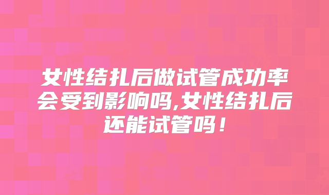 女性结扎后做试管成功率会受到影响吗,女性结扎后还能试管吗！