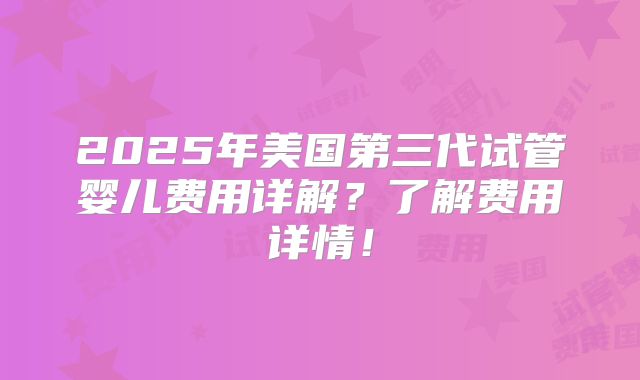 2025年美国第三代试管婴儿费用详解？了解费用详情！