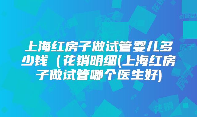 上海红房子做试管婴儿多少钱（花销明细(上海红房子做试管哪个医生好)