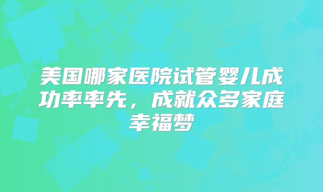 美国哪家医院试管婴儿成功率率先，成就众多家庭幸福梦