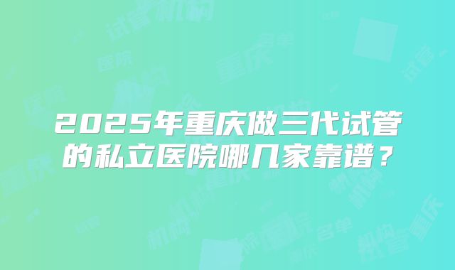 2025年重庆做三代试管的私立医院哪几家靠谱？