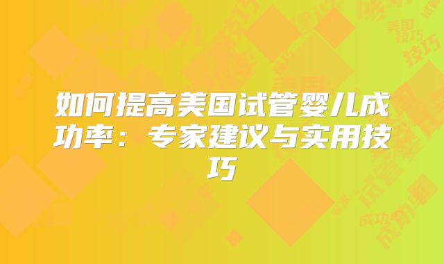 如何提高美国试管婴儿成功率：专家建议与实用技巧