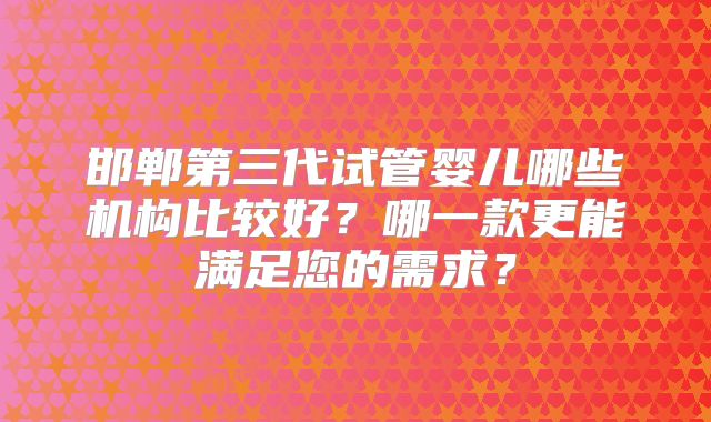 邯郸第三代试管婴儿哪些机构比较好？哪一款更能满足您的需求？