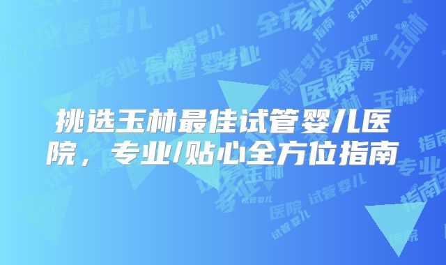 挑选玉林最佳试管婴儿医院,专业/贴心全方位指南