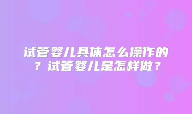 试管婴儿具体怎么操作的？试管婴儿是怎样做？