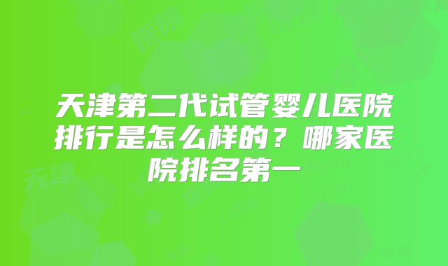 天津第二代试管婴儿医院排行是怎么样的？哪家医院排名第一