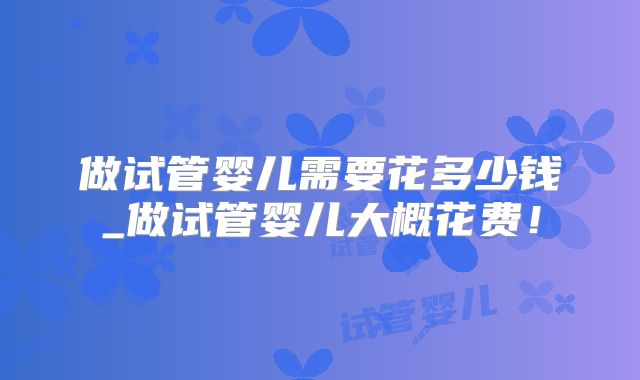 做试管婴儿需要花多少钱_做试管婴儿大概花费！