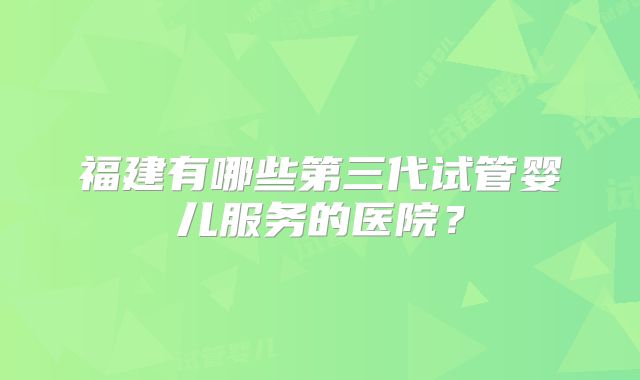 福建有哪些第三代试管婴儿服务的医院？