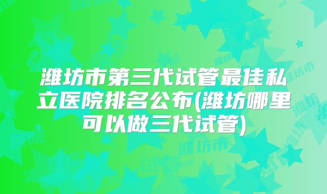 潍坊市第三代试管最佳私立医院排名公布(潍坊哪里可以做三代试管)