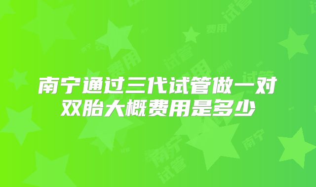 南宁通过三代试管做一对双胎大概费用是多少