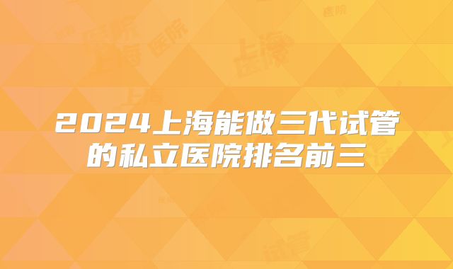 2024上海能做三代试管的私立医院排名前三