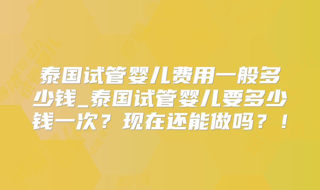 泰国试管婴儿费用一般多少钱_泰国试管婴儿要多少钱一次?现在还能做吗?!