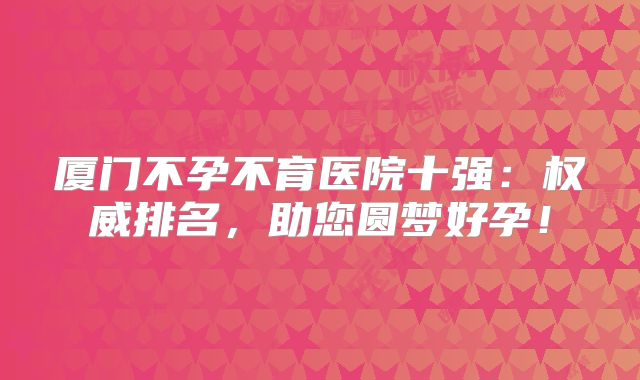 厦门不孕不育医院十强：权威排名，助您圆梦好孕！