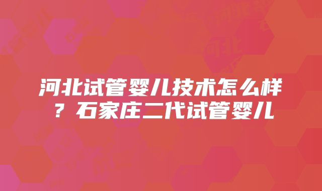 河北试管婴儿技术怎么样？石家庄二代试管婴儿