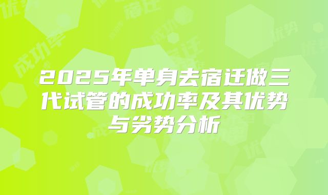 2025年单身去宿迁做三代试管的成功率及其优势与劣势分析