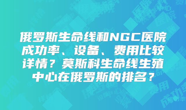 俄罗斯生命线和NGC医院成功率、设备、费用比较详情?莫斯科生命线生殖中心在俄罗斯的排名?