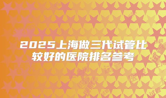 2025上海做三代试管比较好的医院排名参考
