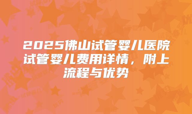 2025佛山试管婴儿医院试管婴儿费用详情，附上流程与优势