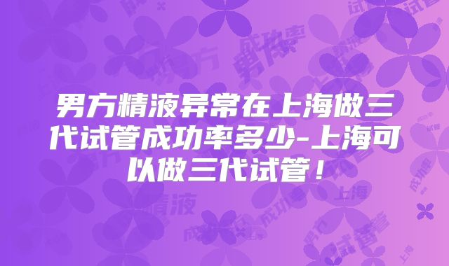 男方精液异常在上海做三代试管成功率多少-上海可以做三代试管!