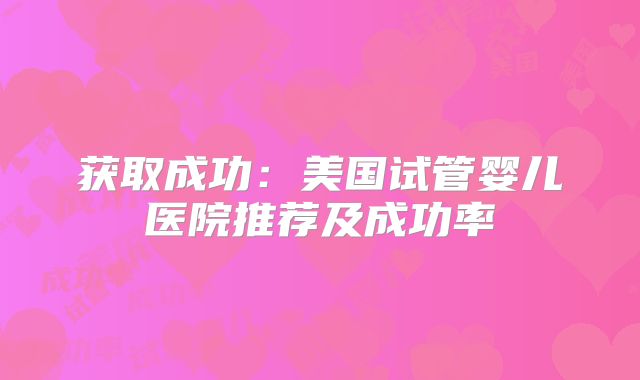 获取成功：美国试管婴儿医院推荐及成功率
