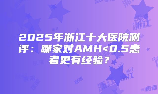2025年浙江十大医院测评：哪家对AMH<0.5患者更有经验？