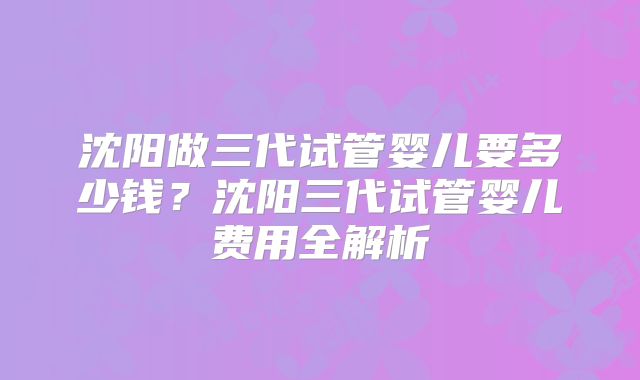沈阳做三代试管婴儿要多少钱？沈阳三代试管婴儿费用全解析