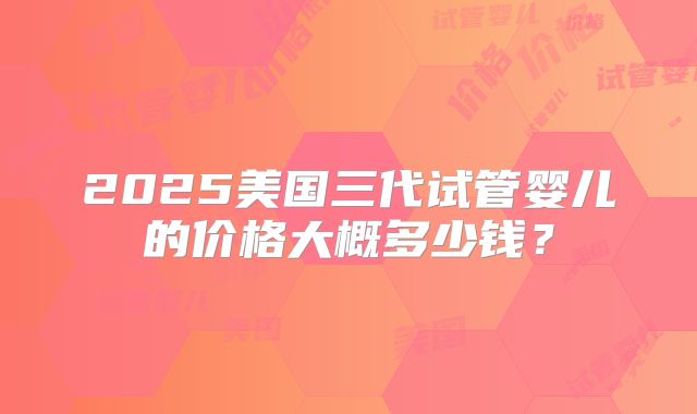 2025美国三代试管婴儿的价格大概多少钱？