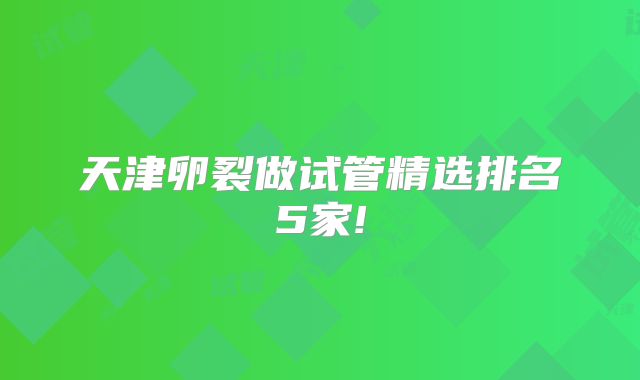 天津卵裂做试管精选排名5家!