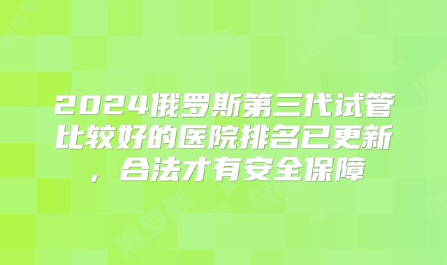 2024俄罗斯第三代试管比较好的医院排名已更新，合法才有安全保障