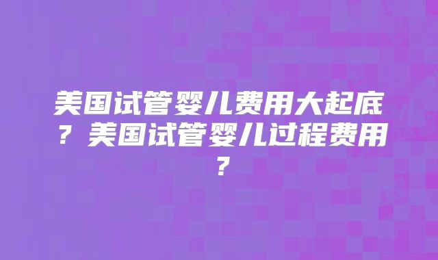 美国试管婴儿费用大起底？美国试管婴儿过程费用？
