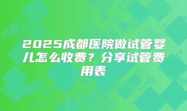 2025成都医院做试管婴儿怎么收费？分享试管费用表