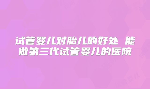 试管婴儿对胎儿的好处 能做第三代试管婴儿的医院