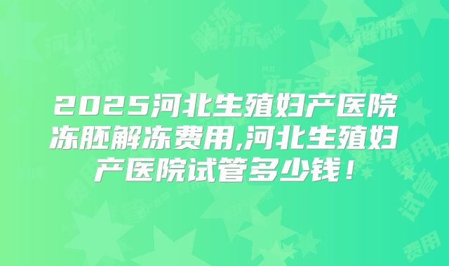 2025河北生殖妇产医院冻胚解冻费用,河北生殖妇产医院试管多少钱！