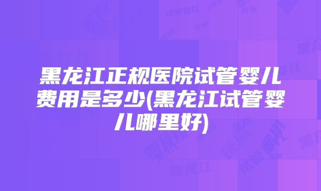 黑龙江正规医院试管婴儿费用是多少(黑龙江试管婴儿哪里好)