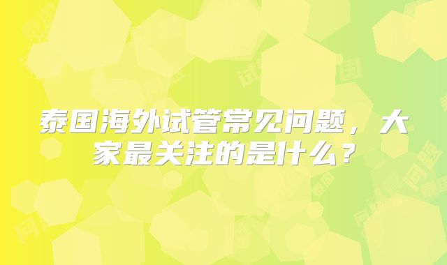 泰国海外试管常见问题,大家最关注的是什么?